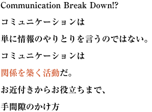 Communication Break Down!?
コミュニケーションは単に情報のやりとりを言うのではない。
コミュニケーションは関係を築く活動だ。
お近付きからお役立ちまで、手間隙のかけ方