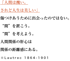 「人間は醜い。されど人生は美しい」
傷つけあうために出会ったのではない。“間”を置こう。“間”を考えよう。
人間関係の肝心は関係の距離感にある。※Lautrec 1864-1901